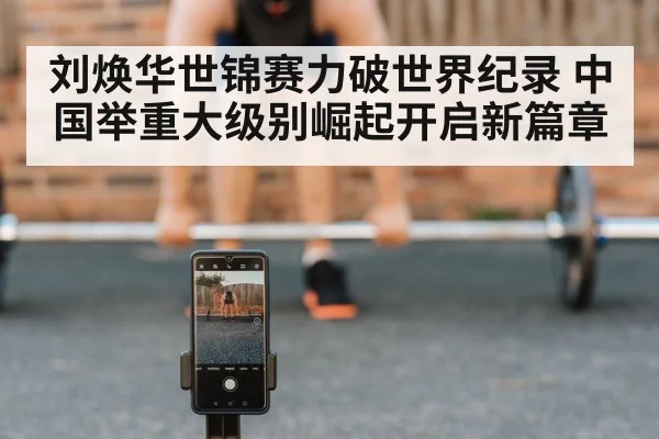 刘焕华世锦赛力破世界纪录 中国举重大级别崛起开启新篇章