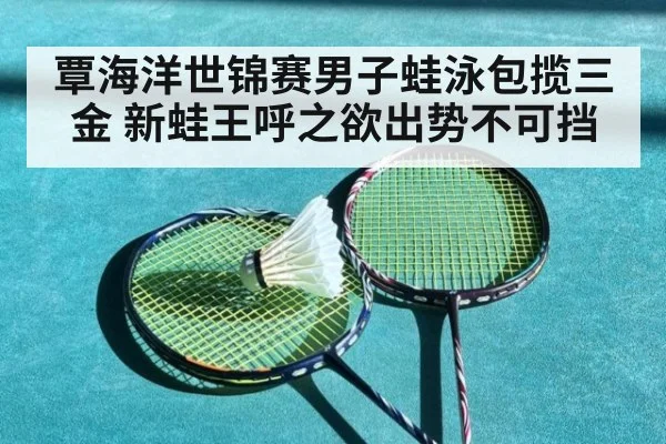 覃海洋世锦赛男子蛙泳包揽三金 新蛙王呼之欲出势不可挡